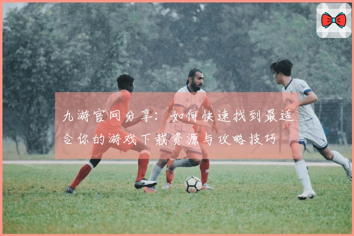九游官网分享：如何快速找到最适合你的游戏下载资源与攻略技巧