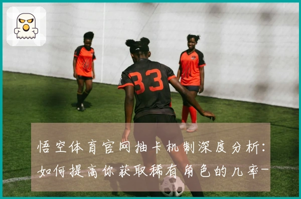 悟空体育官网抽卡机制深度分析：如何提高你获取稀有角色的几率-