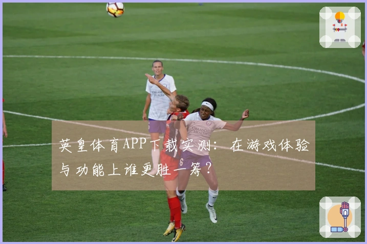 英皇体育APP下载实测：在游戏体验与功能上谁更胜一筹？